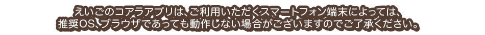 えいごのコアラアプリは、ご利用いただくスマートフォン端末によっては、推奨OS、ブラウザであっても動作しない場合がございますのでご了承ください。