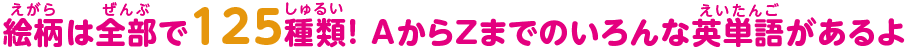 絵柄は全部で125種類！ AからZまでのいろんな英単語があるよ